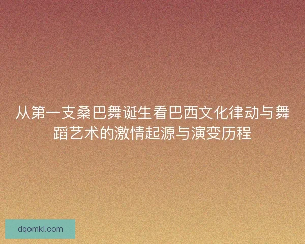 从第一支桑巴舞诞生看巴西文化律动与舞蹈艺术的激情起源与演变历程