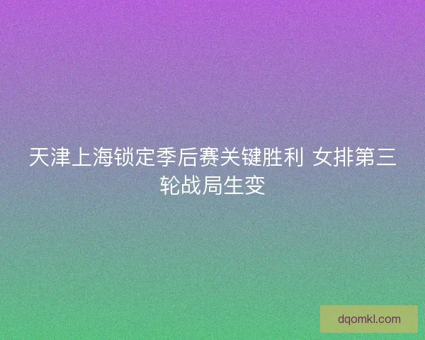 天津上海锁定季后赛关键胜利 女排第三轮战局生变