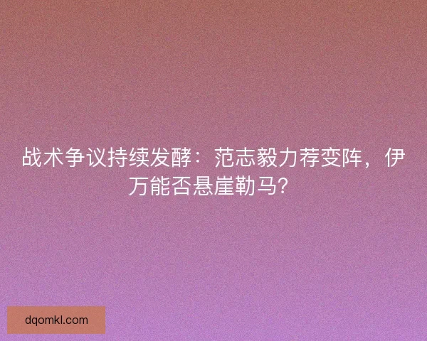 战术争议持续发酵：范志毅力荐变阵，伊万能否悬崖勒马？
