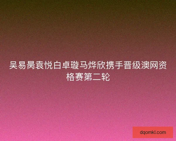 吴易昺袁悦白卓璇马烨欣携手晋级澳网资格赛第二轮