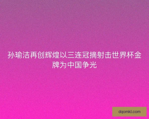 孙瑜洁再创辉煌以三连冠摘射击世界杯金牌为中国争光