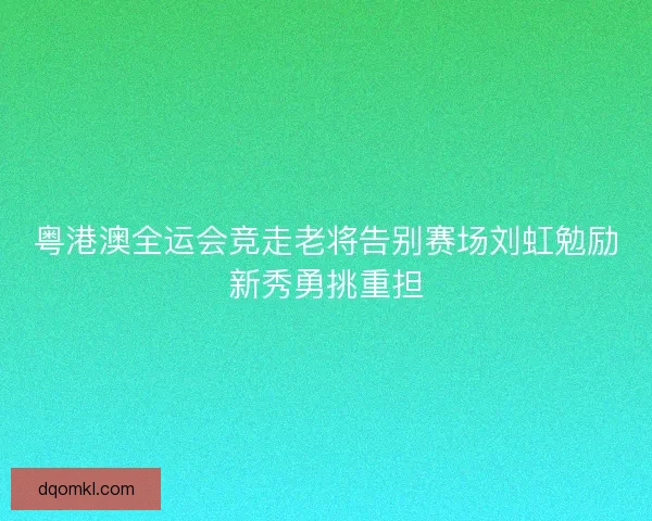 粤港澳全运会竞走老将告别赛场刘虹勉励新秀勇挑重担