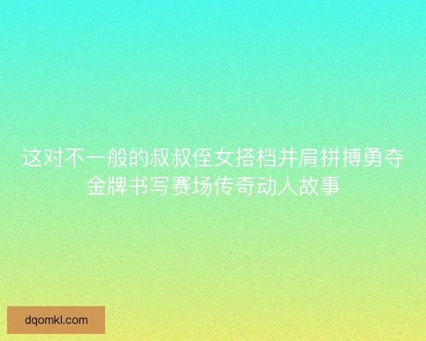这对不一般的叔叔侄女搭档并肩拼搏勇夺金牌书写赛场传奇动人故事