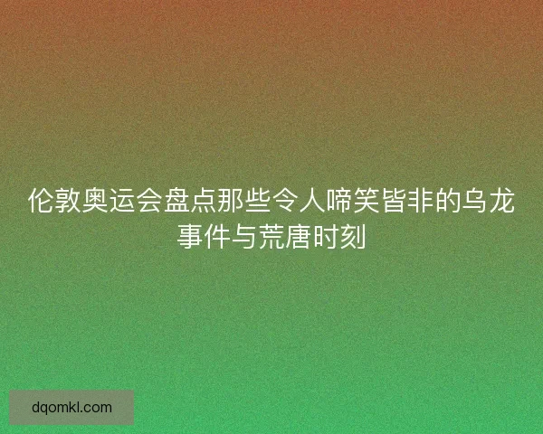 伦敦奥运会盘点那些令人啼笑皆非的乌龙事件与荒唐时刻